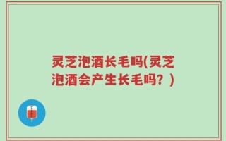 灵芝泡酒长毛吗(灵芝泡酒会产生长毛吗？)