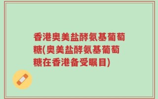 香港奥美盐酵氨基葡萄糖(奥美盐酵氨基葡萄糖在香港备受瞩目)