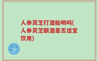 人参灵芝打酒能喝吗(人参灵芝酿酒是否适宜饮用)