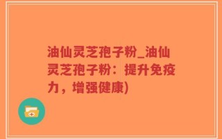 油仙灵芝孢子粉_油仙灵芝孢子粉：提升免疫力，增强健康)