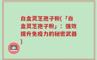 白盒灵芝孢子粉(「白盒灵芝孢子粉」：强效提升免疫力的秘密武器)