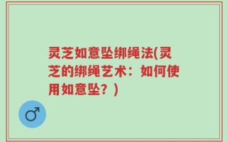 灵芝如意坠绑绳法(灵芝的绑绳艺术：如何使用如意坠？)
