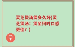 灵芝煲汤煲多久好(灵芝煲汤：煲至何时口感更佳？)