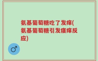 氨基葡萄糖吃了发痒(氨基葡萄糖引发瘙痒反应)