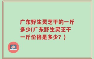 广东野生灵芝干的一斤多少(广东野生灵芝干一斤价格是多少？)