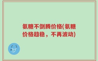 氨糖不倒腾价格(氨糖价格趋稳，不再波动)