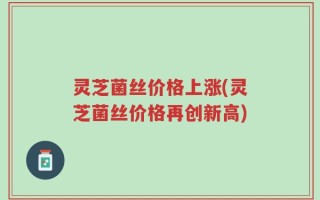 灵芝菌丝价格上涨(灵芝菌丝价格再创新高)