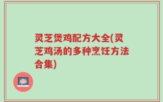 灵芝煲鸡配方大全(灵芝鸡汤的多种烹饪方法合集)