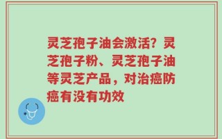 灵芝孢子油会激活？灵芝孢子粉、灵芝孢子油等灵芝产品，对治癌防癌有没有功效