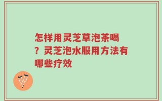 怎样用灵芝草泡茶喝 ？灵芝泡水服用方法有哪些疗效
