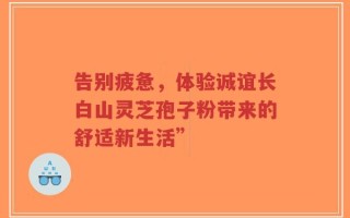 告别疲惫，体验诚谊长白山灵芝孢子粉带来的舒适新生活”