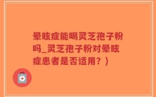 晕眩症能喝灵芝孢子粉吗_灵芝孢子粉对晕眩症患者是否适用？)