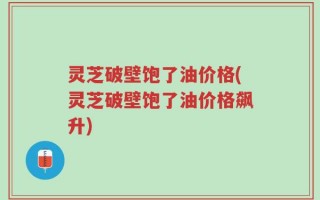 灵芝破壁饱了油价格(灵芝破壁饱了油价格飙升)
