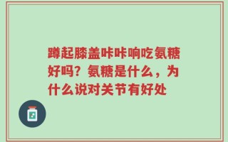 蹲起膝盖咔咔响吃氨糖好吗？氨糖是什么，为什么说对关节有好处