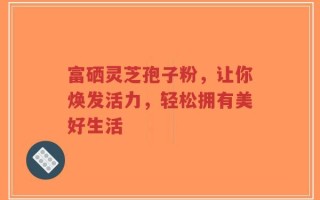 富硒灵芝孢子粉，让你焕发活力，轻松拥有美好生活