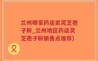 兰州哪家药店卖灵芝孢子粉_兰州地区药店灵芝孢子粉销售点推荐)
