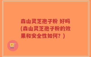 森山灵芝孢子粉 好吗(森山灵芝孢子粉的效果和安全性如何？)