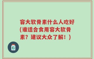容大软骨素什么人吃好(谁适合食用容大软骨素？建议大众了解！)