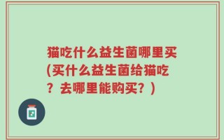 猫吃什么益生菌哪里买(买什么益生菌给猫吃？去哪里能购买？)