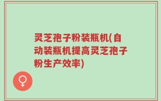 灵芝孢子粉装瓶机(自动装瓶机提高灵芝孢子粉生产效率)