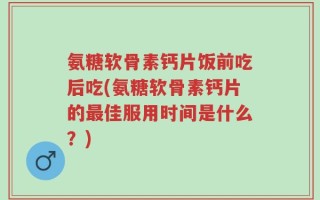 氨糖软骨素钙片饭前吃后吃(氨糖软骨素钙片的最佳服用时间是什么？)