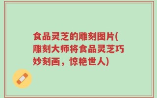 食品灵芝的雕刻图片(雕刻大师将食品灵芝巧妙刻画，惊艳世人)