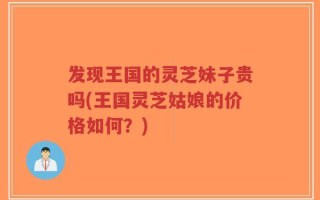 发现王国的灵芝妹子贵吗(王国灵芝姑娘的价格如何？)
