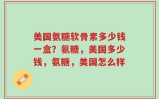 美国氨糖软骨素多少钱一盒？氨糖，美国多少钱，氨糖，美国怎么样