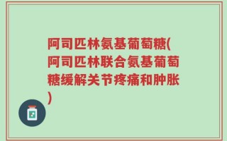 阿司匹林氨基葡萄糖(阿司匹林联合氨基葡萄糖缓解关节疼痛和肿胀)