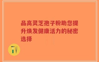 品高灵芝孢子粉助您提升焕发健康活力的秘密选择