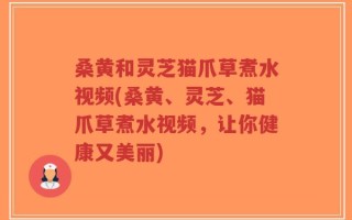 桑黄和灵芝猫爪草煮水视频(桑黄、灵芝、猫爪草煮水视频，让你健康又美丽)