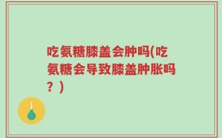吃氨糖膝盖会肿吗(吃氨糖会导致膝盖肿胀吗？)