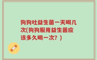狗狗吐益生菌一天喝几次(狗狗服用益生菌应该多久喝一次？)