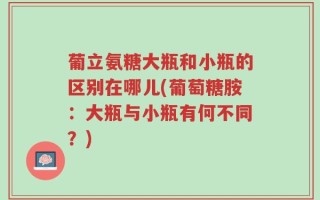 葡立氨糖大瓶和小瓶的区别在哪儿(葡萄糖胺：大瓶与小瓶有何不同？)