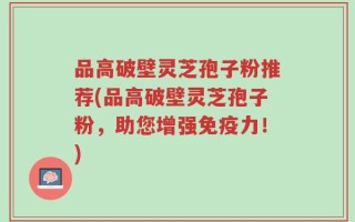 品高破壁灵芝孢子粉推荐(品高破壁灵芝孢子粉，助您增强免疫力！)