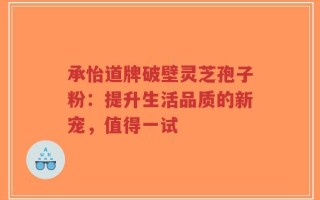 承怡道牌破壁灵芝孢子粉：提升生活品质的新宠，值得一试