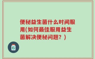 便秘益生菌什么时间服用(如何最佳服用益生菌解决便秘问题？)