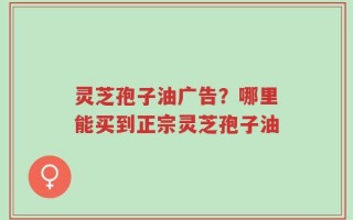 灵芝孢子油广告？哪里能买到正宗灵芝孢子油