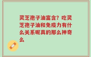 灵芝孢子油富含？吃灵芝孢子油和免疫力有什么关系呢真的那么神奇么