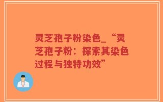 灵芝孢子粉染色_“灵芝孢子粉：探索其染色过程与独特功效”