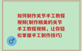如何制作关节手工教程视频(制作精美的关节手工教程视频，让你轻松掌握手工制作技巧)
