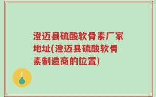 澄迈县硫酸软骨素厂家地址(澄迈县硫酸软骨素制造商的位置)