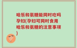 哈乐和氨糖能同时吃吗孕妇(孕妇可同时食用哈乐和氨糖的注意事项)