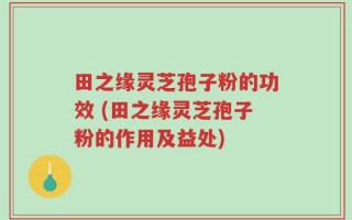 田之缘灵芝孢子粉的功效 (田之缘灵芝孢子粉的作用及益处)