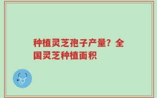 种植灵芝孢子产量？全国灵芝种植面积