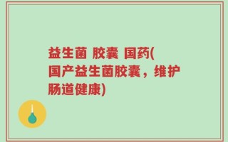 益生菌 胶囊 国药(国产益生菌胶囊，维护肠道健康)