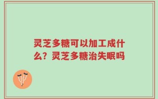 灵芝多糖可以加工成什么？灵芝多糖治失眠吗