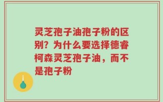 灵芝孢子油孢子粉的区别？为什么要选择德睿柯森灵芝孢子油，而不是孢子粉