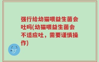 强行给幼猫喂益生菌会吐吗(幼猫喂益生菌会不适应吐，需要谨慎操作)