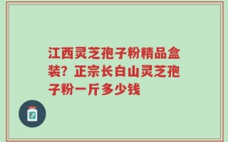 江西灵芝孢子粉精品盒装？正宗长白山灵芝孢子粉一斤多少钱